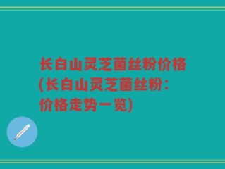 长白山灵芝菌丝粉价格(长白山灵芝菌丝粉：价格走势一览)