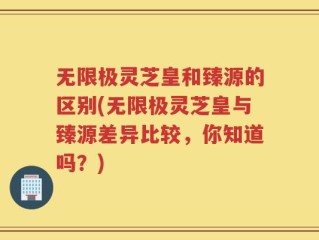 无限极灵芝皇和臻源的区别(无限极灵芝皇与臻源差异比较，你知道吗？)