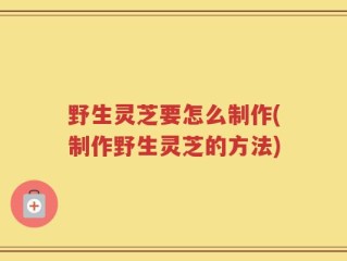 野生灵芝要怎么制作(制作野生灵芝的方法)