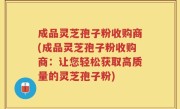 成品灵芝孢子粉收购商(成品灵芝孢子粉收购商：让您轻松获取高质量的灵芝孢子粉)