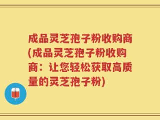 成品灵芝孢子粉收购商(成品灵芝孢子粉收购商：让您轻松获取高质量的灵芝孢子粉)
