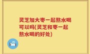 灵芝加大枣一起熬水喝可以吗(灵芝和枣一起熬水喝的好处)