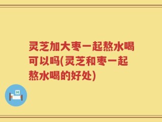 灵芝加大枣一起熬水喝可以吗(灵芝和枣一起熬水喝的好处)