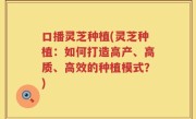 口播灵芝种植(灵芝种植：如何打造高产、高质、高效的种植模式？)