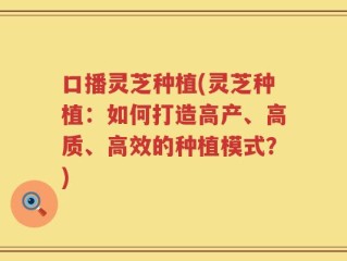 口播灵芝种植(灵芝种植：如何打造高产、高质、高效的种植模式？)