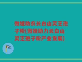微娅助农长白山灵芝孢子粉(微娅助力长白山灵芝孢子粉产业发展)