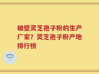 破壁灵芝孢子粉的生产厂家？灵芝孢子粉产地排行榜