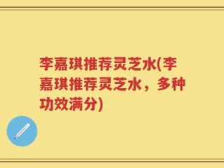李嘉琪推荐灵芝水(李嘉琪推荐灵芝水，多种功效满分)