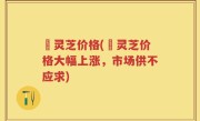 苆灵芝价格(苆灵芝价格大幅上涨，市场供不应求)
