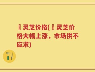 苆灵芝价格(苆灵芝价格大幅上涨，市场供不应求)