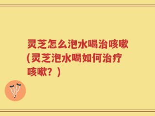 灵芝怎么泡水喝治咳嗽(灵芝泡水喝如何治疗咳嗽？)