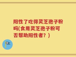 阳性了吃得灵芝孢子粉吗(食用灵芝孢子粉可否帮助阳性者？)