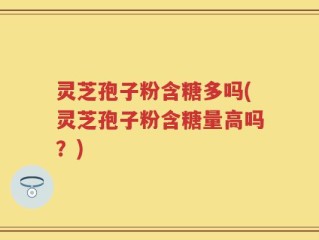 灵芝孢子粉含糖多吗(灵芝孢子粉含糖量高吗？)