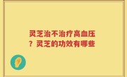 灵芝治不治疗高血压 ？灵芝的功效有哪些