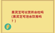 黑灵芝可以煲开水吃吗(黑灵芝可泡水饮用吗？)