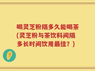 喝灵芝粉隔多久能喝茶(灵芝粉与茶饮料间隔多长时间饮用最佳？)