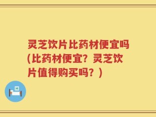 灵芝饮片比药材便宜吗(比药材便宜？灵芝饮片值得购买吗？)