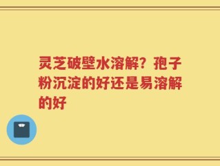灵芝破壁水溶解？孢子粉沉淀的好还是易溶解的好