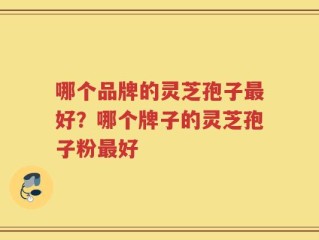 哪个品牌的灵芝孢子最好？哪个牌子的灵芝孢子粉最好