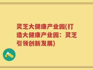 灵芝大健康产业园(打造大健康产业园：灵芝引领创新发展)