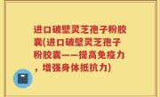 进口破壁灵芝孢子粉胶囊(进口破壁灵芝孢子粉胶囊——提高免疫力，增强身体抵抗力)
