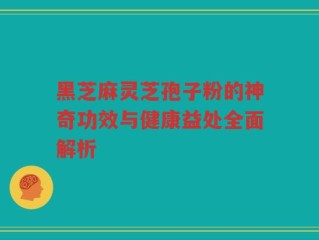 黑芝麻灵芝孢子粉的神奇功效与健康益处全面解析