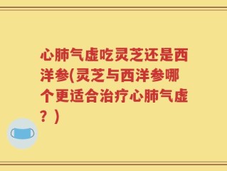 心肺气虚吃灵芝还是西洋参(灵芝与西洋参哪个更适合治疗心肺气虚？)