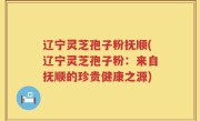 辽宁灵芝孢子粉抚顺(辽宁灵芝孢子粉：来自抚顺的珍贵健康之源)