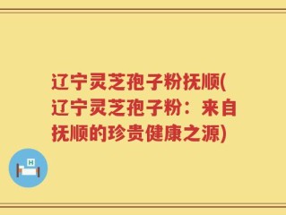 辽宁灵芝孢子粉抚顺(辽宁灵芝孢子粉：来自抚顺的珍贵健康之源)