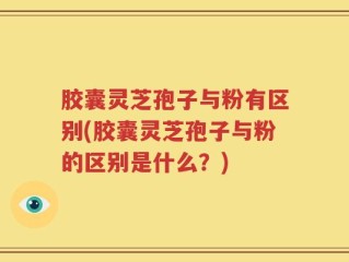胶囊灵芝孢子与粉有区别(胶囊灵芝孢子与粉的区别是什么？)
