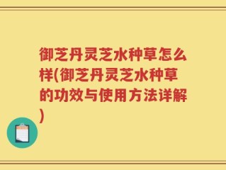 御芝丹灵芝水种草怎么样(御芝丹灵芝水种草的功效与使用方法详解)