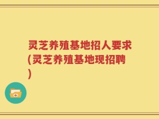 灵芝养殖基地招人要求(灵芝养殖基地现招聘)