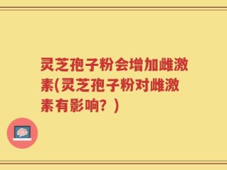灵芝孢子粉会增加雌激素(灵芝孢子粉对雌激素有影响？)