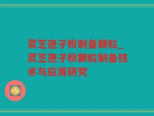 灵芝孢子粉制备颗粒_灵芝孢子粉颗粒制备技术与应用研究