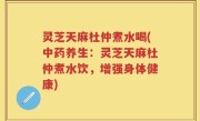 灵芝天麻杜仲煮水喝(中药养生：灵芝天麻杜仲煮水饮，增强身体健康)