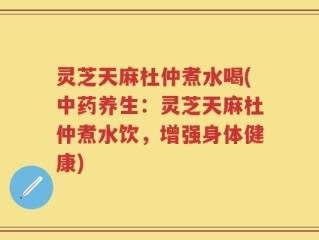 灵芝天麻杜仲煮水喝(中药养生：灵芝天麻杜仲煮水饮，增强身体健康)