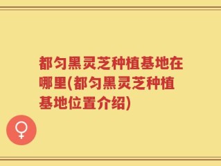 都匀黑灵芝种植基地在哪里(都匀黑灵芝种植基地位置介绍)