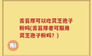 舌苔厚可以吃灵芝孢子粉吗(舌苔厚者可服用灵芝孢子粉吗？)