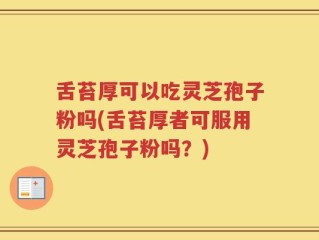 舌苔厚可以吃灵芝孢子粉吗(舌苔厚者可服用灵芝孢子粉吗？)