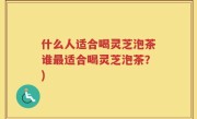 什么人适合喝灵芝泡茶谁最适合喝灵芝泡茶？)