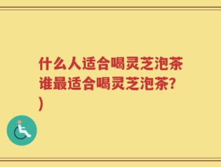 什么人适合喝灵芝泡茶谁最适合喝灵芝泡茶？)