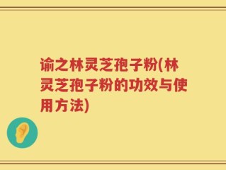 谕之林灵芝孢子粉(林灵芝孢子粉的功效与使用方法)