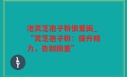 泡灵芝孢子粉很爱困_“灵芝孢子粉：提升精力，告别困重”