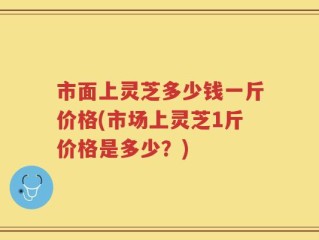 市面上灵芝多少钱一斤价格(市场上灵芝1斤价格是多少？)