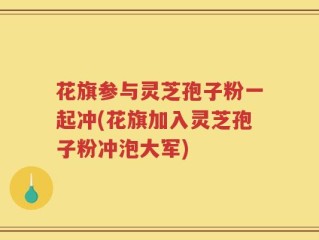 花旗参与灵芝孢子粉一起冲(花旗加入灵芝孢子粉冲泡大军)
