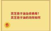 灵芝孢子油治疣病毒？灵芝孢子油的功效如何