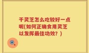 干灵芝怎么吃较好一点呢(如何正确食用灵芝以发挥最佳功效？)