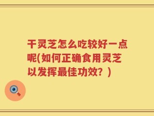 干灵芝怎么吃较好一点呢(如何正确食用灵芝以发挥最佳功效？)