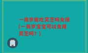 一周岁能吃灵芝吗女孩(一周岁宝宝可以食用灵芝吗？)