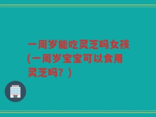 一周岁能吃灵芝吗女孩(一周岁宝宝可以食用灵芝吗？)